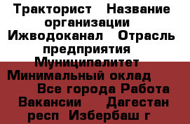 Тракторист › Название организации ­ Ижводоканал › Отрасль предприятия ­ Муниципалитет › Минимальный оклад ­ 13 000 - Все города Работа » Вакансии   . Дагестан респ.,Избербаш г.